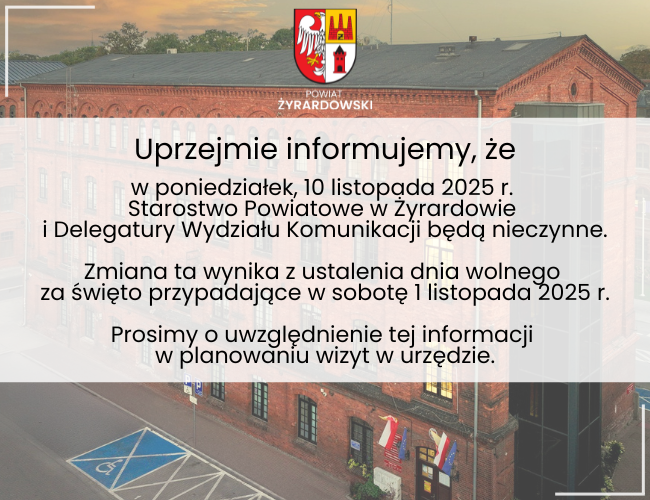 Uprzejmie informujemy, że w poniedziałek, 10 listopada 2025 r.  Starostwo Powiatowe w Żyrardowie  i Delegatury Wydziału Komunikacji będą nieczynne. Zmiana ta wynika z ustalenia dnia wolnego  za święto przypadające w sobotę 1 listopada 2025 r. Prosimy o uwzględnienie tej informacji  w planowaniu wizyt w urzędzie.